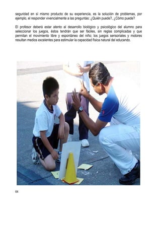 64
seguridad en sí mismo producto de su experiencia, es la solución de problemas, por
ejemplo, el responder vivencialmente a las preguntas: ¿Quién puede?, ¿Cómo puede?
El profesor deberá estar atento al desarrollo biológico y psicológico del alumno para
seleccionar los juegos, éstos tendrán que ser fáciles, sin reglas complicadas y que
permitan el movimiento libre y espontáneo del niño; los juegos sensoriales y motores
resultan medios excelentes para estimular la capacidad física natural del educando.
 