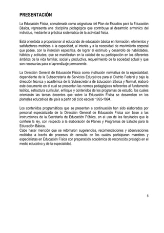 5
PRESENTACIÓN
La Educación Física, considerada como asignatura del Plan de Estudios para la Educación
Básica, representa una disciplina pedagógica que contribuye al desarrollo armónico del
individuo, mediante la práctica sistemática de la actividad física.
Está orientada a proporcionar al educando de educación básica en formación, elementos y
satisfactores motrices a la capacidad, al interés y a la necesidad de movimiento corporal
que posee, con la intención específica, de lograr el estímulo y desarrollo de habilidades,
hábitos y actitudes; que se manifiestan en la calidad de su participación en los diferentes
ámbitos de la vida familiar, social y productiva, requerimiento de la sociedad actual y que
son necesarias para el aprendizaje permanente.
La Dirección General de Educación Física como institución normativa de la especialidad,
dependiente de la Subsecretaría de Servicios Educativos para el Distrito Federal y bajo la
dirección técnica y académica de la Subsecretaría de Educación Básica y Normal, elaboró
este documento en el cual se presentan las normas pedagógicas referentes al fundamento
teórico, estructura curricular, enfoque y contenidos de los programas de estudio, los cuales
orientarán las tareas docentes que sobre la Educación Física se desarrollen en los
planteles educativos del país a partir del ciclo escolar 1993-1994.
Los contenidos programáticos que se presentan a continuación han sido elaborados por
personal especializado de la Dirección General de Educación Física con base a las
instrucciones de la Secretaría de Educación Pública, en el uso de las facultades que le
confiere la ley, con respecto a la elaboración de Planes y Programas de Estudio para la
Educación Básica.
Cabe hacer mención que se retomaron sugerencias, recomendaciones y observaciones
recibidas a través de procesos de consulta en los cuales participaron maestros y
especialistas en Educación Física con preparación académica de reconocido prestigio en el
medio educativo y de la especialidad.
 