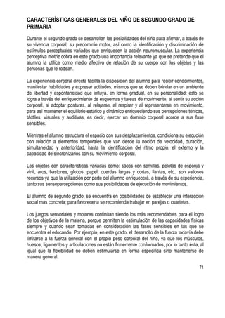 71
CARACTERÍSTICAS GENERALES DEL NIÑO DE SEGUNDO GRADO DE
PRIMARIA
Durante el segundo grado se desarrollan las posibilidades del niño para afirmar, a través de
su vivencia corporal, su predominio motor, así como la identificación y discriminación de
estímulos perceptuales variados que enriquecen la acción neuromuscular. La experiencia
perceptiva motriz cobra en este grado una importancia relevante ya que se pretende que el
alumno la utilice como medio afectivo de relación de su cuerpo con los objetos y las
personas que le rodean.
La experiencia corporal directa facilita la disposición del alumno para recibir conocimientos,
manifestar habilidades y expresar actitudes, mismos que se deben brindar en un ambiente
de libertad y espontaneidad que influya, en forma gradual, en su personalidad; esto se
logra a través del enriquecimiento de esquemas y tareas de movimiento, al sentir su acción
corporal, al adoptar posturas, al relajarse, al respirar y al representarse en movimiento,
para así mantener el equilibrio estático y dinámico enriqueciendo sus percepciones tónicas,
táctiles, visuales y auditivas, es decir, ejercer un dominio corporal acorde a sus fase
sensibles.
Mientras el alumno estructura el espacio con sus desplazamientos, condiciona su ejecución
con relación a elementos temporales que van desde la noción de velocidad, duración,
simultaneidad y anterioridad, hasta la identificación del ritmo propio, el externo y la
capacidad de sincronizarlos con su movimiento corporal.
Los objetos con características variadas como: sacos con semillas, pelotas de esponja y
vinil, aros, bastones, globos, papel, cuerdas largas y cortas, llantas, etc., son valiosos
recursos ya que la utilización por parte del alumno enriquecerá, a través de su experiencia,
tanto sus sensopercepciones como sus posibilidades de ejecución de movimientos.
El alumno de segundo grado, se encuentra en posibilidades de establecer una interacción
social más concreta; para favorecerla se recomienda trabajar en parejas o cuartetas.
Los juegos sensoriales y motores continúan siendo los más recomendables para el logro
de los objetivos de la materia, porque permiten la estimulación de las capacidades físicas
siempre y cuando sean tomadas en consideración las fases sensibles en las que se
encuentra el educando. Por ejemplo, en este grado, el desarrollo de la fuerza todavía debe
limitarse a la fuerza general con el propio peso corporal del niño, ya que los músculos,
huesos, ligamentos y articulaciones no están firmemente conformados, por lo tanto ésta, al
igual que la flexibilidad no deben estimularse en forma específica sino mantenerse de
manera general.
 