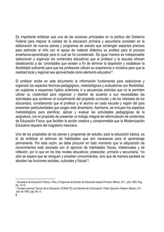 6
Es importante enfatizar que una de las acciones principales en la política del Gobierno
Federal para mejorar la calidad de la educación primaria y secundaria consisten en la
elaboración de nuevos planes y programas de estudio que contengan aspectos precisos
para estimular al niño con el apoyo de material didáctico ex profeso para el proceso
enseñanza-aprendizaje para el cual se ha considerado. De igual manera es indispensable
seleccionar y organizar los contenidos educativos que el profesor y la escuela ofrecen
obedeciendo a las “prioridades que existen a fin de eliminar la dispersión y establecer la
flexibilidad suficiente para que los profesores utilicen su experiencia e iniciativa para que la
realidad local y regional sea aprovechada como elemento educativo”1.
El profesor recibe en este documento la información fundamental para seleccionar y
organizar los aspectos técnicos-pedagógicos, metodológicos y evaluatorios con flexibilidad,
sin sujetarse a esquemas rígidos anteriores ni a secuencias estrictas que no le permiten
utilizar su creatividad para organizar y diseñar de acuerdo a sus necesidades las
actividades que conlleven al cumplimiento del propósito curricular y de los intereses de los
educandos, considerando que el profesor y el alumno en cada escuela y región del país
presentan particularidades que exigen este dinamismo. Asimismo, se incluyen los aspectos
metodológicos para planificar, aplicar y evaluar las actividades pedagógicas de la
asignatura, con el propósito de presentar un trabajo integral de reformulación de contenidos
de Educación Física, que faciliten la acción creativa y comprometida que la Modernización
Educativa requiere del magisterio mexicano.
Uno de los propósitos de los planes y programas de estudio; para la educación básica, es
el de enfatizar el estímulo de habilidades que son necesarias para el aprendizaje
permanente. Por esta razón, se debe procurar en todo momento que la adquisición de
conocimientos esté asociada con el ejercicio de habilidades físicas, intelectuales y de
reflexión, por lo que en los tres niveles educativos; preescolar, primaria y secundaria, “no
sólo se espera que se otorguen y enseñen conocimientos, sino que de manera paralela se
aborden las funciones sociales, culturales y físicas”2.
1 Secretaría de Educación Pública.- Plan y Programas de Estudio de Educación básica Primaria. México, D.F., julio 1993, Pág.
No. 10-12.
2 Consejo nacional Técnico de la Educación (CONALTE) Ley General de la Educación. Poder Ejecutivo Federal. México, D.F.,
Julio de 1993, pág. No. 9.
 