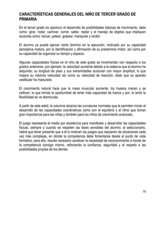 79
CARACTERÍSTICAS GENERALES DEL NIÑO DE TERCER GRADO DE
PRIMARIA
En el tercer grado es oportuno el desarrollo de posibilidades básicas de movimiento, tales
como: girar, rodar, caminar, correr, saltar, reptar y el manejo de objetos que impliquen
acciones como: lanzar, patear, golpear, manipular y recibir.
El alumno ya puede ejercer cierto dominio en la ejecución, motivado por su capacidad
perceptiva motora, por la identificación y afirmación de su predominio motor, así como por
su capacidad de organizar su tiempo y espacio.
Algunas capacidades físicas en el niño de este grado se incrementan con respecto a los
grados anteriores, por ejemplo: la velocidad aumenta debido a la estatura que el alumno ha
adquirido; su longitud de paso y sus extremidades accionan con mayor amplitud, lo que
mejora su máxima velocidad así como su velocidad de reacción, dado que su aparato
vestibular ha madurado.
El crecimiento natural hace que la masa muscular aumente, los huesos crecen y se
osifican, lo que brinda la oportunidad de tener más capacidad de fuerza y por, lo tanto la
flexibilidad se ve disminuida.
A partir de esta edad, la columna alcanza las curvaturas normales que le permiten iniciar el
desarrollo de las capacidades coordinativas como son el equilibrio y el ritmo que toman
gran importancia para las niñas y también para los niños de crecimiento avanzado.
El juego representa el medio por excelencia para manifestar y desarrollar las capacidades
físicas, siempre y cuando se respeten las fases sensibles del alumno; al seleccionarlo,
habrá que tener presente que a él lo motivan los juegos que requieren de situaciones cada
vez más complejas, en donde la competencia debe fomentarse desde el punto de vista
formativo; para ello, resulta necesario canalizar la necesidad de reconocimiento a través de
la competencia consigo mismo, reforzando la confianza, seguridad y el respeto a las
posibilidades propias de los demás.
 