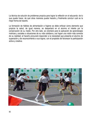 80
La técnica de solución de problemas propicia para lograr la reflexión en el educando: de lo
que puede hacer, de qué otras maneras puede hacerle y finalmente concluir cuál es la
mejor forma de hacerlo.
La formación de hábitos de alimentación e higiene se debe enfocar como elemento que
propicia la salud, de igual manera, se despertará en el alumno el interés por la
conservación de su medio. Por otro lado, se orientará para la aplicación de aprendizajes
motrices y sociales a situaciones de su vida cotidiana y así lograr una visión más correcta
de su realidad; al hacerlo procurará responder a la necesidad que presenta el alumno de
superación y de reconocimiento a sus logros, con el propósito de favorecer la participación
activa y creativa.
 