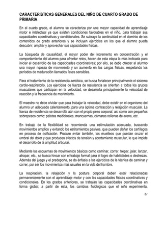87
CARACTERÍSTICAS GENERALES DEL NIÑO DE CUARTO GRADO DE
PRIMARIA
En el cuarto grado, el alumno se caracteriza por una mayor capacidad de aprendizaje
motor e intelectual ya que existen condiciones favorables en el niño, para trabajar sus
capacidades coordinativas y condicionales. Se subraya la continuidad en el dominio de los
contenidos de grado anteriores y se incluyen ejercicios en los que el alumno pueda
descubrir, ampliar y aprovechar sus capacidades físicas.
La búsqueda de causalidad, el mayor poder del incremento en concentración y el
comportamiento del alumno para afrontar retos, hacen de esta etapa la más indicada para
iniciar el desarrollo de las capacidades coordinativas; por ello, se debe ofrecer al alumno
una mayor riqueza de movimiento y un aumento en las cargas físicas, respetando los
períodos de maduración llamados fases sensibles.
Para el tratamiento de la resistencia aeróbica, se busca fortalecer principalmente el sistema
cardio-respiratorio. Los ejercicios de fuerza de resistencia se orientan a todos los grupos
musculares que participan en la velocidad, se desarrolla principalmente la velocidad de
reacción y la frecuencia de movimiento.
El maestro no debe olvidar que para trabajar la velocidad, debe existir en el organismo del
alumno un adecuado calentamiento, para una óptima contracción y relajación muscular. La
fuerza de resistencia se desarrolla aún con el propio peso corporal, así como con pequeños
sobrepesos como: pelotas medicinales, mancuernas, cámaras rellenas de arena, etc.
En trabajo de la flexibilidad se recomienda una estimulación adecuada, buscando
movimientos amplios y evitando los estiramientos pasivos, que pueden dañar los cartílagos
en proceso de osificación. Procure evitar también, los muelleos que puedan cruzar el
umbral del dolor y que producen efectos de tensión y acortamiento muscular, lo que impide
el desarrollo de la amplitud articular.
Mediante los esquemas de movimientos básicos como caminar, correr, trepar, jalar, lanzar,
atrapar, etc., se busca hincar con el trabajo formal para el logro de habilidades o destrezas.
Además del juego y el predeporte, se da énfasis a los ejercicios de la técnica de caminar y
correr, por ser los movimientos más usuales en la vida del hombre.
La respiración, la relajación y la postura corporal deben estar relacionadas
permanentemente con el aprendizaje motor y con las capacidades físicas coordinativas y
condicionales. En los grados anteriores, se trabajan las capacidades coordinativas en
forma global; a partir de ésta, los cambios fisiológicos que el niño experimenta,
 