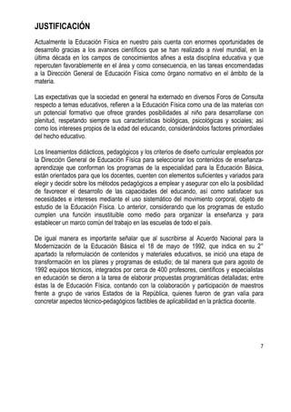 7
JUSTIFICACIÓN
Actualmente la Educación Física en nuestro país cuenta con enormes oportunidades de
desarrollo gracias a los avances científicos que se han realizado a nivel mundial, en la
última década en los campos de conocimientos afines a esta disciplina educativa y que
repercuten favorablemente en el área y como consecuencia, en las tareas encomendadas
a la Dirección General de Educación Física como órgano normativo en el ámbito de la
materia.
Las expectativas que la sociedad en general ha externado en diversos Foros de Consulta
respecto a temas educativos, refieren a la Educación Física como una de las materias con
un potencial formativo que ofrece grandes posibilidades al niño para desarrollarse con
plenitud, respetando siempre sus características biológicas, psicológicas y sociales; así
como los intereses propios de la edad del educando, considerándolos factores primordiales
del hecho educativo.
Los lineamientos didácticos, pedagógicos y los criterios de diseño curricular empleados por
la Dirección General de Educación Física para seleccionar los contenidos de enseñanza-
aprendizaje que conforman los programas de la especialidad para la Educación Básica,
están orientados para que los docentes, cuenten con elementos suficientes y variados para
elegir y decidir sobre los métodos pedagógicos a emplear y asegurar con ello la posibilidad
de favorecer el desarrollo de las capacidades del educando, así como satisfacer sus
necesidades e intereses mediante el uso sistemático del movimiento corporal, objeto de
estudio de la Educación Física. Lo anterior, considerando que los programas de estudio
cumplen una función insustituible como medio para organizar la enseñanza y para
establecer un marco común del trabajo en las escuelas de todo el país.
De igual manera es importante señalar que al suscribirse al Acuerdo Nacional para la
Modernización de la Educación Básica el 18 de mayo de 1992, que indica en su 2°
apartado la reformulación de contenidos y materiales educativos, se inició una etapa de
transformación en los planes y programas de estudio; de tal manera que para agosto de
1992 equipos técnicos, integrados por cerca de 400 profesores, científicos y especialistas
en educación se dieron a la tarea de elaborar propuestas programáticas detalladas; entre
éstas la de Educación Física, contando con la colaboración y participación de maestros
frente a grupo de varios Estados de la República, quienes fueron de gran valía para
concretar aspectos técnico-pedagógicos factibles de aplicabilidad en la práctica docente.
 