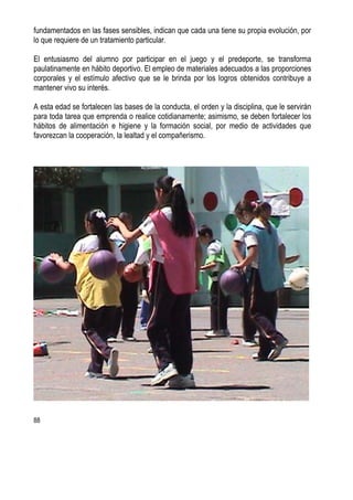 88
fundamentados en las fases sensibles, indican que cada una tiene su propia evolución, por
lo que requiere de un tratamiento particular.
El entusiasmo del alumno por participar en el juego y el predeporte, se transforma
paulatinamente en hábito deportivo. El empleo de materiales adecuados a las proporciones
corporales y el estímulo afectivo que se le brinda por los logros obtenidos contribuye a
mantener vivo su interés.
A esta edad se fortalecen las bases de la conducta, el orden y la disciplina, que le servirán
para toda tarea que emprenda o realice cotidianamente; asimismo, se deben fortalecer los
hábitos de alimentación e higiene y la formación social, por medio de actividades que
favorezcan la cooperación, la lealtad y el compañerismo.
 