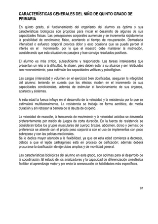 97
CARACTERÍSTICAS GENERALES DEL NIÑO DE QUINTO GRADO DE
PRIMARIA
En quinto grado, el funcionamiento del organismo del alumno es óptimo y sus
características biológicas son propicias para iniciar el desarrollo de algunas de sus
capacidades físicas. Las percepciones corporales aumentan y se incrementa rápidamente
la posibilidad de rendimiento físico, acortando el tiempo de recuperación. Demasiada
intensidad o esfuerzo corporal provoca dolor y esto ocasiona que se pueda perder el
interés en el movimiento, por lo que el maestro debe mantener la motivación,
considerando que esta situación es pasajera y trae consigo resultados positivos.
El alumno es más crítico, autosuficiente y responsable. Las tareas interesantes que
presentan un reto a la dificultad, le atraen, pero deben estar a su alcance y ser retribuidas
con reconocimiento, para estimular las capacidades volitivas y psicológicas.
Las cargas (intensidad y volumen en el ejercicio) bien dosificadas, aseguran la integridad
del alumno: teniendo en cuenta que los efectos inciden en el incremento de sus
capacidades condicionales, además de estimular el funcionamiento de sus órganos,
aparatos y sistemas.
A esta edad la fuerza influye en el desarrollo de la velocidad y la resistencia por lo que se
estimulará multilateralmente. La resistencia se trabaja en forma aeróbica, de media
duración y sin rebasar la barrera de la deuda de oxígeno.
La velocidad de reacción, la frecuencia de movimiento y la velocidad acíclica se desarrolla
preferentemente por medio de juegos de corta duración. En la fuerza de resistencia se
consideran todos los grupos musculares del cuerpo: brazos, abdomen, dorso y piernas; de
preferencia se atiende con el propio peso corporal o con el uso de implementos con poco
sobrepeso y con las pelotas medicinales.
Se le dedica mayor atención a la flexibilidad, ya que en esta edad comienza a decrecer,
debido a que el tejido cartilaginoso está en proceso de osificación; además deberá
procurarse la dosificación de ejercicios amplios y de movilidad general.
Las características biológicas del alumno en este grado, son óptimas para el desarrollo de
la coordinación. El estado de los analizadores y la capacidad de diferenciación cinestésica
facilitan el aprendizaje motor y por ende la consecución de habilidades más específicas.
 