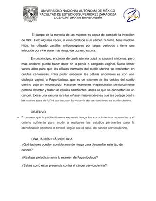 UNIVERSIDAD NACIONAL AUTÓNOMA DE MÉXICO
                 FACULTAD DE ESTUDIOS SUPERIORES ZARAGOZA
                         LICENCIATURA EN ENFERMERÍA




           El cuerpo de la mayoría de las mujeres es capaz de combatir la infección
    de VPH. Pero algunas veces, el virus conduce a un cáncer. Si fuma, tiene muchos
    hijos, ha utilizado pastillas anticonceptivas por largos periodos o tiene una
    infección por VPH tiene más riesgo de que eso ocurra.

          En un principio, el cáncer de cuello uterino quizá no causará síntomas, pero
    más adelante puede haber dolor en la pelvis o sangrado vaginal. Suele tomar
    varios años para que las células normales del cuello uterino se conviertan en
    células cancerosas. Para poder encontrar las células anormales es con una
    citología vaginal o Papanicolaou, que es un examen de las células del cuello
    uterino bajo un microscopio. Hacerse exámenes Papanicolaou periódicamente
    permite detectar y tratar las células cambiantes, antes de que se conviertan en un
    cáncer. Existe una vacuna para las niñas y mujeres jóvenes que las protege contra
    los cuatro tipos de VPH que causan la mayoría de los cánceres de cuello uterino.


          OBJETIVO
   Promover que la población mas expuesta tenga los conocimientos necesarios y el
    criterio suficiente para acudir a realizarse los estudios pertinentes para la
    identificación oportuna o control, según sea el caso, del cáncer cervicouterino.


          EVALUACIÓN DIÁGNOSTICA
    ¿Qué factores pueden considerarse de riesgo para desarrollar este tipo de
    cáncer?

    ¿Realizas periódicamente tu examen de Papanicolaou?

    ¿Sabes como estar prevenida contra el cáncer cervicouterino?
 