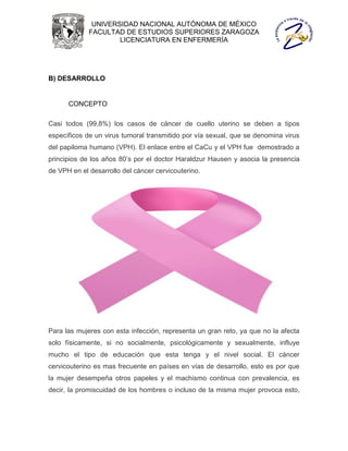 UNIVERSIDAD NACIONAL AUTÓNOMA DE MÉXICO
             FACULTAD DE ESTUDIOS SUPERIORES ZARAGOZA
                     LICENCIATURA EN ENFERMERÍA




B) DESARROLLO


      CONCEPTO

Casi todos (99,8%) los casos de cáncer de cuello uterino se deben a tipos
específicos de un virus tumoral transmitido por vía sexual, que se denomina virus
del papiloma humano (VPH). El enlace entre el CaCu y el VPH fue demostrado a
principios de los años 80’s por el doctor Haraldzur Hausen y asocia la presencia
de VPH en el desarrollo del cáncer cervicouterino.




Para las mujeres con esta infección, representa un gran reto, ya que no la afecta
solo físicamente, si no socialmente, psicológicamente y sexualmente, influye
mucho el tipo de educación que esta tenga y el nivel social. El cáncer
cervicouterino es mas frecuente en países en vías de desarrollo, esto es por que
la mujer desempeña otros papeles y el machismo continua con prevalencia, es
decir, la promiscuidad de los hombres o incluso de la misma mujer provoca esto,
 