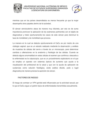 UNIVERSIDAD NACIONAL AUTÓNOMA DE MÉXICO
             FACULTAD DE ESTUDIOS SUPERIORES ZARAGOZA
                     LICENCIATURA EN ENFERMERÍA




mientras que en los países desarrollados es menos frecuente ya que la mujer
desempeña otros papeles dentro de la sociedad.

El cáncer cérvicouterino ataca de manera muy discreta, por eso es de suma
importancia promover la aplicación de los exámenes pertinentes con el objeto de
diagnosticar y tratar oportunamente los casos de este cáncer para disminuir la
taza de mortalidad y de morbilidad que provoca.

La manera en la cual se detecta oportunamente el CaCu es por medio de una
citología vaginal, que es un estudio realizado mediante la observación y análisis
de muestras de células del cervix a través de un microscopio, para determinar
cambios o alteraciones en la anatomía y fisiología de las células. Cuando se
detecta alguna anormalidad en estas células el examen que confirma o descarta a
la enfermedad es la colposcopía, que es un procedimiento exploratorio en el que
se emplea un aparato con sistemas ópticos de aumento que ayuda a la
visualización del profesional de la salud y que con la ayuda de aplicación de
sustancias como solución fisiológica, ácido acético diluido, yodo o lugol
diagnostica de manera precisa la aparición de cáncer.


      FACTORES DE RIESGO

El riesgo de contraer un VPH genital está influenciado por la actividad sexual, por
lo que el CaCu sigue un patrón típico de enfermedades transmitidas sexualmente.
 