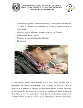 UNIVERSIDAD NACIONAL AUTÓNOMA DE MÉXICO
             FACULTAD DE ESTUDIOS SUPERIORES ZARAGOZA
                     LICENCIATURA EN ENFERMERÍA




       Predisposición genética. La herencia afecta la susceptibilidad a la infección
        por VPH, la capacidad para resolverla y el tiempo de desarrollo de la
        enfermedad.
       Inicio temprano de relaciones sexuales (antes de los 19 años).
       Multiparidad (más de 4 partos).
       Embarazo temprano (antes de los 18 años).
       Tabaquismo.




Si bien también existen otros factores que a cuan como barreras para la
prevención del cáncer cervicouterino, como pueden ser políticas, como la
ausencia de la prioridad de la salud reproductiva de la mujer, sociales como falta
de concienciación del cáncer cérvico como un problema de salud o actitudes,
ideas falsas y creencias que impidan hablar de manera libre sobre estos temas,
económicamente la falta de recursos y una infraestructura sanitaria deficiente y
 