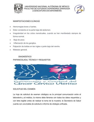UNIVERSIDAD NACIONAL AUTÓNOMA DE MÉXICO
                 FACULTAD DE ESTUDIOS SUPERIORES ZARAGOZA
                         LICENCIATURA EN ENFERMERÍA




    MANIFESTACIONES CLÍNICAS

   Hemorragias leves o fuertes.
   Dolor constante en la parte baja del abdomen.
   Irregularidad en los ciclos menstruales, cuando se han manifestado siempre de
    forma normal.
   Baja de peso.
   Inflamación de los ganglios.
   Palpación de bolitas en las ingles o parte baja del vientre.
   Malestar general.


          DIAGNÓSTICO
    PAPANICOLAOU, TÉCNICA Y REQUISITOS




    SOLICITUD DEL EXAMEN

    La hoja de solicitud de examen citológico es la principal comunicación entre el
    laboratorio y el médico, la misma debe llenarse con todos los datos requeridos y
    con letra legible antes de realizar la toma de la muestra; la Secretaría de Salud
    cuenta con una boleta de solicitud e informe de citología unificada.
 