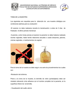 UNIVERSIDAD NACIONAL AUTÓNOMA DE MÉXICO
              FACULTAD DE ESTUDIOS SUPERIORES ZARAGOZA
                      LICENCIATURA EN ENFERMERÍA




TOMA DE LA MUESTRA

Los siguientes son requisitos para la obtención de una muestra citológica con
condiciones óptimas para su evaluación:

-El examen no debe realizarse durante la menstruación o antes de 3 días de
finalizado el último periodo menstrual.

-Cuarenta y ocho horas previas al examen la paciente no debe haberse realizado
duchas vaginales, haber tenido relaciones sexuales o usado tampones, jabones,
cremas vaginales, o medicamentos vía vaginal.




Para la toma de la muestra se debe seguir una serie de procedimientos los cuales
son:

-Rotulación de la lámina.

Previo a la toma de la muestra, la laminilla de vidrio (portaobjetos) debe ser
rotulada colocando cinta adhesiva con el nombre completo de la paciente, en la
superficie inferior de la laminilla.

- Visualización del cuello uterino
 