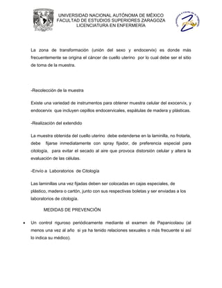 UNIVERSIDAD NACIONAL AUTÓNOMA DE MÉXICO
                  FACULTAD DE ESTUDIOS SUPERIORES ZARAGOZA
                          LICENCIATURA EN ENFERMERÍA




    La zona de transformación (unión del sexo y endocervix) es donde más
    frecuentemente se origina el cáncer de cuello uterino por lo cual debe ser el sitio
    de toma de la muestra.




    -Recolección de la muestra

    Existe una variedad de instrumentos para obtener muestra celular del exocervix, y
    endocervix que incluyen cepillos endocervicales, espátulas de madera y plásticas.

    -Realización del extendido

    La muestra obtenida del cuello uterino debe extenderse en la laminilla, no frotarla,
    debe    fijarse inmediatamente con spray fijador, de preferencia especial para
    citología, para evitar el secado al aire que provoca distorsión celular y altera la
    evaluación de las células.

    -Envío a Laboratorios de Citología

    Las laminillas una vez fijadas deben ser colocadas en cajas especiales, de
    plástico, madera o cartón, junto con sus respectivas boletas y ser enviadas a los
    laboratorios de citología.

           MEDIDAS DE PREVENCIÓN

   Un control riguroso periódicamente mediante el examen de Papanicolaou (al
    menos una vez al año si ya ha tenido relaciones sexuales o más frecuente si así
    lo indica su médico).
 