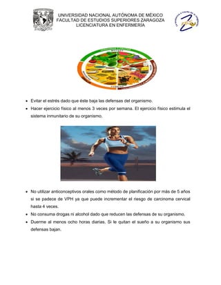 UNIVERSIDAD NACIONAL AUTÓNOMA DE MÉXICO
               FACULTAD DE ESTUDIOS SUPERIORES ZARAGOZA
                       LICENCIATURA EN ENFERMERÍA




 Evitar el estrés dado que éste baja las defensas del organismo.
 Hacer ejercicio físico al menos 3 veces por semana. El ejercicio físico estimula el
  sistema inmunitario de su organismo.




 No utilizar anticonceptivos orales como método de planificación por más de 5 años
  si se padece de VPH ya que puede incrementar el riesgo de carcinoma cervical
  hasta 4 veces.
 No consuma drogas ni alcohol dado que reducen las defensas de su organismo.
 Duerme al menos ocho horas diarias. Si le quitan el sueño a su organismo sus
  defensas bajan.
 