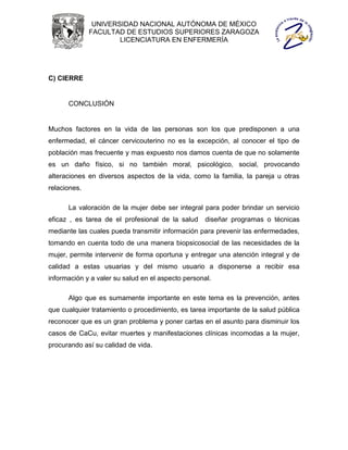 UNIVERSIDAD NACIONAL AUTÓNOMA DE MÉXICO
              FACULTAD DE ESTUDIOS SUPERIORES ZARAGOZA
                      LICENCIATURA EN ENFERMERÍA




C) CIERRE


      CONCLUSIÓN


Muchos factores en la vida de las personas son los que predisponen a una
enfermedad, el cáncer cervicouterino no es la excepción, al conocer el tipo de
población mas frecuente y mas expuesto nos damos cuenta de que no solamente
es un daño físico, si no también moral, psicológico, social, provocando
alteraciones en diversos aspectos de la vida, como la familia, la pareja u otras
relaciones.

      La valoración de la mujer debe ser integral para poder brindar un servicio
eficaz , es tarea de el profesional de la salud     diseñar programas o técnicas
mediante las cuales pueda transmitir información para prevenir las enfermedades,
tomando en cuenta todo de una manera biopsicosocial de las necesidades de la
mujer, permite intervenir de forma oportuna y entregar una atención integral y de
calidad a estas usuarias y del mismo usuario a disponerse a recibir esa
información y a valer su salud en el aspecto personal.

      Algo que es sumamente importante en este tema es la prevención, antes
que cualquier tratamiento o procedimiento, es tarea importante de la salud pública
reconocer que es un gran problema y poner cartas en el asunto para disminuir los
casos de CaCu, evitar muertes y manifestaciones clínicas incomodas a la mujer,
procurando así su calidad de vida.
 