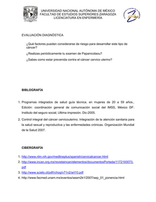 UNIVERSIDAD NACIONAL AUTÓNOMA DE MÉXICO
                 FACULTAD DE ESTUDIOS SUPERIORES ZARAGOZA
                         LICENCIATURA EN ENFERMERÍA




  EVALUACIÓN DIAGNÓSTICA

        ¿Qué factores pueden considerarse de riesgo para desarrollar este tipo de
        cáncer?
        ¿Realizas periódicamente tu examen de Papanicolaou?
        ¿Sabes como estar prevenida contra el cáncer cervico uterino?




  BIBLOGRAFÍA


1. Programas integrados de salud guía técnica. en mujeres de 20 a 59 años.,
  Edición: coordinación general de comunicación social del IMSS, México DF:
  Instituto del seguro social; Ultima impresión. Dic-2005.

2. Control integral del cáncer cervicouterino. Integración de la atención sanitaria para
  la salud sexual y reproductiva y las enfermedades crónicas. Organización Mundial
  de la Salud 2007.




  CIBERGRAFÍA

1. http://www.nlm.nih.gov/medlineplus/spanish/cervicalcancer.html
2. http://www.incan.org.mx/revistaincan/elementos/documentosPortada/1172193073.
  pdf
3. http://www.scielo.cl/pdf/rchog/v71n2/art10.pdf
4. http://www.facmed.unam.mx/eventos/seam2k1/2007/sep_01_ponencia.html
 