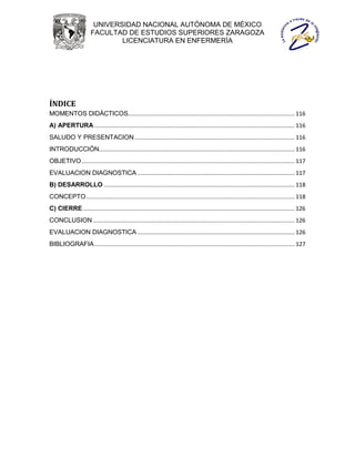 UNIVERSIDAD NACIONAL AUTÓNOMA DE MÉXICO
                       FACULTAD DE ESTUDIOS SUPERIORES ZARAGOZA
                               LICENCIATURA EN ENFERMERÍA




ÍNDICE
MOMENTOS DIDÁCTICOS........................................................................................................ 116
A) APERTURA ............................................................................................................................. 116
SALUDO Y PRESENTACION .................................................................................................... 116
INTRODUCCIÓN.......................................................................................................................... 116
OBJETIVO ..................................................................................................................................... 117
EVALUACION DIAGNOSTICA .................................................................................................. 117
B) DESARROLLO ....................................................................................................................... 118
CONCEPTO .................................................................................................................................. 118
C) CIERRE .................................................................................................................................... 126
CONCLUSION .............................................................................................................................. 126
EVALUACION DIAGNOSTICA .................................................................................................. 126
BIBLIOGRAFIA ............................................................................................................................. 127
 