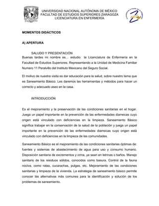UNIVERSIDAD NACIONAL AUTÓNOMA DE MÉXICO
             FACULTAD DE ESTUDIOS SUPERIORES ZARAGOZA
                     LICENCIATURA EN ENFERMERÍA



MOMENTOS DIDÁCTICOS


A) APERTURA


     SALUDO Y PRESENTACIÓN
Buenas tardes mi nombre es… estudio         la Licenciatura de Enfermería en la
Facultad de Estudios Superiores. Representando a la Unidad de Medicina Familiar
Numero 11 Peralvillo del Instituto Mexicano del Seguro Social.

El motivo de nuestra visita es dar educación para la salud, sobre nuestro tema que
es Saneamiento Básico. Les daremos las herramientas y métodos para hacer un
correcto y adecuado aseo en la casa.


      INTRODUCCIÓN


Es el mejoramiento y la preservación de las condiciones sanitarias en el hogar.
Juega un papel importante en la prevención de las enfermedades diarreicas cuyo
origen está vinculado con deficiencias en la limpieza. Saneamiento Básico
significa trabajar en la conservación de la salud de la población y juega un papel
importante en la prevención de las enfermedades diarreicas cuyo origen está
vinculado con deficiencias en la limpieza de las comunidades.

Saneamiento Básico es el mejoramiento de las condiciones sanitarias óptimas de:
fuentes y sistemas de abastecimiento de agua para uso y consumo humano.
Disposición sanitaria de excrementos y orina, ya sean en letrinas o baños. Manejo
sanitario de los residuos sólidos, conocidos como basura. Control de la fauna
nociva, como ratas, cucarachas, pulgas, etc. Mejoramiento de las condiciones
sanitarias y limpieza de la vivienda. La estrategia de saneamiento básico permite
conocer las alternativas más comunes para la identificación y solución de los
problemas de saneamiento.
 