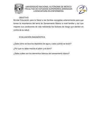 UNIVERSIDAD NACIONAL AUTÓNOMA DE MÉXICO
             FACULTAD DE ESTUDIOS SUPERIORES ZARAGOZA
                     LICENCIATURA EN ENFERMERÍA


      OBJETIVO
Brindar Educación para la Salud a las familias escogidas anteriormente para que
tomen la importancia del tema de Saneamiento Básico a nivel familiar y así que
mejoren sus condiciones de vida rediciendo los factores de riesgo que atenten en
contra de su salud.


      EVALUACIÓN DIAGNÓSTICA


¿Sabe cómo se lava los depósitos de agua y cada cuando se lavan?

¿Por qué no debe mezcla el jabón y el cloro?

¿Sabe cuáles son los elementos básicos del saneamiento básico?
 