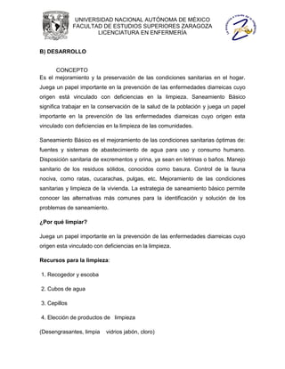 UNIVERSIDAD NACIONAL AUTÓNOMA DE MÉXICO
              FACULTAD DE ESTUDIOS SUPERIORES ZARAGOZA
                      LICENCIATURA EN ENFERMERÍA


B) DESARROLLO


      CONCEPTO
Es el mejoramiento y la preservación de las condiciones sanitarias en el hogar.
Juega un papel importante en la prevención de las enfermedades diarreicas cuyo
origen está vinculado con deficiencias en la limpieza. Saneamiento Básico
significa trabajar en la conservación de la salud de la población y juega un papel
importante en la prevención de las enfermedades diarreicas cuyo origen esta
vinculado con deficiencias en la limpieza de las comunidades.

Saneamiento Básico es el mejoramiento de las condiciones sanitarias óptimas de:
fuentes y sistemas de abastecimiento de agua para uso y consumo humano.
Disposición sanitaria de excrementos y orina, ya sean en letrinas o baños. Manejo
sanitario de los residuos sólidos, conocidos como basura. Control de la fauna
nociva, como ratas, cucarachas, pulgas, etc. Mejoramiento de las condiciones
sanitarias y limpieza de la vivienda. La estrategia de saneamiento básico permite
conocer las alternativas más comunes para la identificación y solución de los
problemas de saneamiento.

¿Por qué limpiar?

Juega un papel importante en la prevención de las enfermedades diarreicas cuyo
origen esta vinculado con deficiencias en la limpieza.

Recursos para la limpieza:

1. Recogedor y escoba

2. Cubos de agua

3. Cepillos

4. Elección de productos de limpieza

(Desengrasantes, limpia    vidrios jabón, cloro)
 