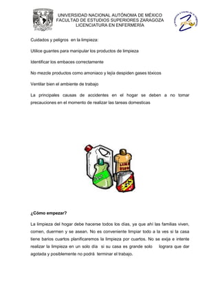 UNIVERSIDAD NACIONAL AUTÓNOMA DE MÉXICO
             FACULTAD DE ESTUDIOS SUPERIORES ZARAGOZA
                     LICENCIATURA EN ENFERMERÍA


Cuidados y peligros en la limpieza:

Utilice guantes para manipular los productos de limpieza

Identificar los embaces correctamente

No mezcle productos como amoniaco y lejía despiden gases tóxicos

Ventilar bien el ambiente de trabajo

La principales causas de accidentes en el hogar se deben a no tomar
precauciones en el momento de realizar las tareas domesticas




¿Cómo empezar?

La limpieza del hogar debe hacerse todos los días, ya que ahí las familias viven,
comen, duermen y se asean. No es conveniente limpiar todo a la ves si la casa
tiene barios cuartos planificaremos la limpieza por cuartos. No se exija e intente
realizar la limpieza en un solo día si su casa es grande solo     lograra que dar
agotada y posiblemente no podrá terminar el trabajo.
 
