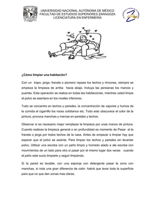 UNIVERSIDAD NACIONAL AUTÓNOMA DE MÉXICO
             FACULTAD DE ESTUDIOS SUPERIORES ZARAGOZA
                     LICENCIATURA EN ENFERMERÍA




¿Cómo limpiar una habitación?

Con un trapo, jerga, franela o plumero repase los techos y rincones, siempre se
empieza la limpieza de arriba hacia abajo. Incluya las persianas los marcos y
puertas. Esta operación se realiza en todas las habitaciones, mientras usted limpia
el polvo se asentara en los niveles inferiores.

Todo se concentra en techos y paredes, la concentración de vapores y humos de
la comida el cigarrillo los roces cotidianos etc. Todo esto obscurece el color de la
pintura, provoca manchas y marcas en paredes y techos.

Observar si es necesario mejor remplazar la limpieza por unas manos de pintura.
Cuando realices la limpieza general o en profundidad es momento de Pasar el la
franela o jerga por todos techos de la casa. Antes de empezar a limpiar hay que
esperar que el polvo se asiente. Para limpiar los techos y paredes sin levantar
polvo. Utilizar una escoba con un paño limpio y húmedo atado a ala escoba con
movimientos de un lado para otro si pasar por el mismo lugar dos veces cuando
el paño este sucio limpiarlo y seguir limpiando.

Si la pared es lavable, con una esponja con detergente pasar la zona con
manchas, si nota una gran diferencia de color, habrá que lavar toda la superficie
para que no que den zonas mas claras.
 