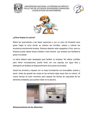 UNIVERSIDAD NACIONAL AUTÓNOMA DE MÉXICO
             FACULTAD DE ESTUDIOS SUPERIORES ZARAGOZA
                     LICENCIATURA EN ENFERMERÍA




¿Cómo limpiar la cocina?

Retire los quemadores y las tapas superiores y con un poco de limpiador para
grasa fregar la zona donde se colocan las hornillas, aclarar y colocar los
accesorios previamente lavados. Siempre deberán estar apagados y fríos, para su
limpieza puede utilizar limpia cristales o bien alcohol que arrastra con facilidad la
grasa incrustada.

La barra deberá estar despejada para facilitar su limpieza. No utilizar cuchillos
para retirar incrustaciones, puede frotar con una esponja con agua tibia y
detergente se facilitara el desprendimiento de la grasa acumulada

Vaciar los armarios y repasar con un trapo humedecido con lavavajillas, aclarar y
secar. Antes de guardar las cosas en los armarios dejar secar bien su interior. Al
mismo tiempo es buen momento para repasar las fechas de caducidad de los
alimentos enlatados que pudiera haber en la alacena.




Almacenamiento de los Alimentos
 