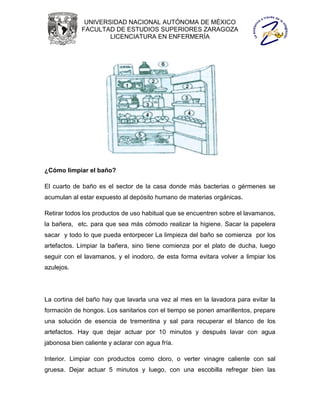UNIVERSIDAD NACIONAL AUTÓNOMA DE MÉXICO
             FACULTAD DE ESTUDIOS SUPERIORES ZARAGOZA
                     LICENCIATURA EN ENFERMERÍA




¿Cómo limpiar el baño?

El cuarto de baño es el sector de la casa donde más bacterias o gérmenes se
acumulan al estar expuesto al depósito humano de materias orgánicas.

Retirar todos los productos de uso habitual que se encuentren sobre el lavamanos,
la bañera, etc. para que sea más cómodo realizar la higiene. Sacar la papelera
sacar y todo lo que pueda entorpecer La limpieza del baño se comienza por los
artefactos. Limpiar la bañera, sino tiene comienza por el plato de ducha, luego
seguir con el lavamanos, y el inodoro, de esta forma evitara volver a limpiar los
azulejos.




La cortina del baño hay que lavarla una vez al mes en la lavadora para evitar la
formación de hongos. Los sanitarios con el tiempo se ponen amarillentos, prepare
una solución de esencia de trementina y sal para recuperar el blanco de los
artefactos. Hay que dejar actuar por 10 minutos y después lavar con agua
jabonosa bien caliente y aclarar con agua fría.

Interior. Limpiar con productos como cloro, o verter vinagre caliente con sal
gruesa. Dejar actuar 5 minutos y luego, con una escobilla refregar bien las
 