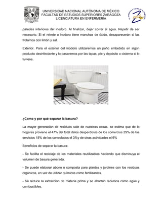 UNIVERSIDAD NACIONAL AUTÓNOMA DE MÉXICO
             FACULTAD DE ESTUDIOS SUPERIORES ZARAGOZA
                     LICENCIATURA EN ENFERMERÍA


paredes interiores del inodoro. Al finalizar, dejar correr el agua. Repetir de ser
necesario. Si el retrete o inodoro tiene manchas de óxido, desaparecerán si las
frotamos con limón y sal.

Exterior. Para el exterior del inodoro utilizaremos un paño embebido en algún
producto desinfectante y lo pasaremos por las tapas, pie y depósito o cisterna si lo
tuviese.




¿Como y por qué separar la basura?

La mayor generación de residuos sale de nuestras casas, se estima que de lo
hogares proviene el 47% del total delos desperdicios de los comercios 29% de los
servicios 15% de los controlados el 3%y de otras actividades el 6%

Beneficios de separar la basura:

- Se facilita el reciclaje de los materiales reutilizables haciendo que disminuya el
volumen de basura generada.

- Se puede elaborar abono o composta para plantas y jardines con los residuos
orgánicos, en vez de utilizar químicos como fertilizantes.

- Se reduce la extracción de materia prima y se ahorran recursos como agua y
combustibles.
 