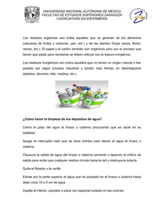 UNIVERSIDAD NACIONAL AUTÓNOMA DE MÉXICO
               FACULTAD DE ESTUDIOS SUPERIORES ZARAGOZA
                       LICENCIATURA EN ENFERMERÍA




Los residuos orgánicos son todos aquellos que se generan de los alimentos
(cáscaras de frutas y verduras, pan, etc.) y de las plantas (hojas secas, flores,
ramas, etc.). El papel y el cartón también son orgánicos pero por el proceso que
tienen que pasar para reciclarse se deben colocar con la basura inorgánica.

Los residuos inorgánicos son todos aquellos que no tienen un origen natural o han
pasado por algún proceso industrial y tardan más tiempo en desintegrarse
(plástico, aluminio, tela, madera, etc.).




¿Cómo hacer la limpieza de los depósitos de agua?

Cierra el paso del agua al tinaco o cisterna procurando que se vacié en su
totalidad

Apaga el interruptor sisé que se tiene bomba para elevar el agua al tinaco o
cisterna

Clausura la salida de agua del tinaco o cisterna cerrando o tapando el orificio de
salida para evitar que cualquier residuo circule hacia la red y obstruya la tubería

Quita el flotador y la varilla

Extrae por la parte superior el agua que ha quedado en el tinaco o cisterna hasta
dejar unos 10 o 5 cm de agua

Cepilla el interior, paredes o pisos con especial cuidado en las uniones
 