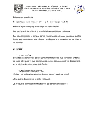 UNIVERSIDAD NACIONAL AUTÓNOMA DE MÉXICO
               FACULTAD DE ESTUDIOS SUPERIORES ZARAGOZA
                       LICENCIATURA EN ENFERMERÍA


Enjuaga con agua limpia

Recoja el agua sucia utilizando el recogedor escoba jerga y cubeta

Extrae el agua del enjuague con jerga y cubetas limpias

Con ayuda de la jerga limpie la superficie interna del tinaco o cisterna

Con esto concluimos el tema de sanea miento básico del hogar esperando que los
temas que presentamos sean de gran ayuda para la preservación de su hogar y
de su salud.


C) CIERRE


      CONCLUSIÓN
Llegamos a la conclusión de que Saneamiento básico a nivel familiar es un tema
de suma relevancia ya que los elementos que los componen influyen directamente
en la salud de los integrantes de la familia.


       EVALUACIÓN DIAGNÓSTICA
¿Sabe como se lava los depósitos de agua y cada cuando se lavan?

¿Por qué no debe mezcla el jabón y el cloro?

¿Sabe cuales son los elementos básicos del saneamiento básico?
 
