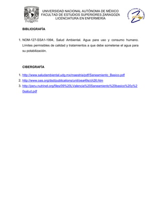 UNIVERSIDAD NACIONAL AUTÓNOMA DE MÉXICO
               FACULTAD DE ESTUDIOS SUPERIORES ZARAGOZA
                       LICENCIATURA EN ENFERMERÍA


  BIBLIOGRAFÍA


1. NOM-127-SSA1-1994, Salud Ambiental. Agua para uso y consumo humano.
  Límites permisibles de calidad y tratamientos a que debe someterse el agua para
  su potabilización.




  CIBERGRAFÍA

1. http://www.saludambiental.udg.mx/maestria/pdf/Saneamiento_Basico.pdf
2. http://www.oas.org/dsd/publications/unit/oea49s/ch26.htm
3. http://peru.nutrinet.org/files/09%20LValencia%20Saneamiento%20basico%20y%2
  0salud.pdf
 