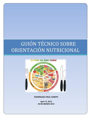 UNIVERSIDAD NACIONAL AUTÓNOMA DE MÉXICO
    FACULTAD DE ESTUDIOS SUPERIORES ZARAGOZA
            LICENCIATURA EN ENFERMERÍA




   GUIÓN TÉCNICO SOBRE
ORIENTACIÓN NUTRICIONAL
                        .




             RODRÍGUEZ CRUZ JOSEPH

                    April 13, 2012
                 26 DE MARZO 2012
 