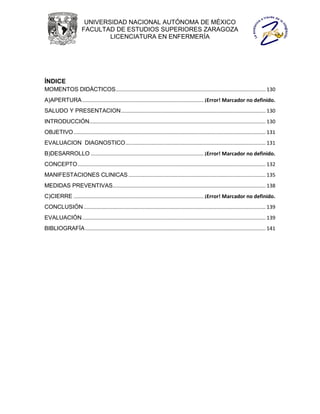 UNIVERSIDAD NACIONAL AUTÓNOMA DE MÉXICO
                       FACULTAD DE ESTUDIOS SUPERIORES ZARAGOZA
                               LICENCIATURA EN ENFERMERÍA




ÍNDICE
MOMENTOS DIDÁCTICOS........................................................................................................ 130
A)APERTURA .................................................................................... ¡Error! Marcador no definido.
SALUDO Y PRESENTACION .................................................................................................... 130
INTRODUCCIÓN .......................................................................................................................... 130
OBJETIVO ..................................................................................................................................... 131
EVALUACION DIAGNOSTICO ................................................................................................. 131
B)DESARROLLO .............................................................................. ¡Error! Marcador no definido.
CONCEPTO .................................................................................................................................. 132
MANIFESTACIONES CLINICAS ............................................................................................... 135
MEDIDAS PREVENTIVAS.......................................................................................................... 138
C)CIERRE .......................................................................................... ¡Error! Marcador no definido.
CONCLUSIÓN .............................................................................................................................. 139
EVALUACIÓN ............................................................................................................................... 139
BIBLIOGRAFÍA ............................................................................................................................. 141
 