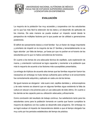 UNIVERSIDAD NACIONAL AUTÓNOMA DE MÉXICO
               FACULTAD DE ESTUDIOS SUPERIORES ZARAGOZA
                       LICENCIATURA EN ENFERMERÍA


                                 EVALUACIÓN


La mayoría de la población fue muy accesible y cooperativa con los estudiantes
por lo que fue más fácil la obtención de los datos y el desarrollo de aptitudes de
los mismos. De esta manera se puede evaluar un impacto social desde la
perspectiva de múltiples factores por lo que puede ser de utilidad a generaciones
posteriores.

El déficit de saneamiento básico a nivel familiar fue un factor de riesgo importante
y prioritario de impartir en la mayoría de las 21 familias y lamentablemente no se
logro abordar por falta de tiempo, ya fuese por que no podían en el horario de los
estudiantes por lo que no había coincidencia de horarios.

En cuanto a los temas de una adecuada técnica de cepillado, auto exploración de
mama, y orientación nutricional se logro capacitar y reorientar a la población que
más lo requería de acuerdo a los factores más susceptibles presentados.

La entrega de trípticos de acuerdo alos temas que las familias requerían fueron los
necesarios sin embargo no hubo tiempo suficiente para verificar si el conocimiento
fue correctamente adquirido y aplicado en cada uno de los temas.

De igual manera se otorgaron vida suero oral, cepillos dentales y anticonceptivos
y de esta manera se observó que en algunas familias sigue existiendo la falta de
cultura en educar a los jóvenes para un uso adecuado de éste último. En cuanto a
los demás se les capacito para su utilización adecuada y eficazmente.

Como conclusión del resultado de trabajo continuo, fue satisfactorio tanto para los
estudiantes como para la población tomando en cuenta que fueron cumplidos la
mayoría de objetivos con los cuales se desarrollo este programa. Sin embargo no
se logró evaluar el impacto de trascendencia debido a que el tiempo otorgado fue
muy corto por los periodos establecidos del tiempo de práctica.
 