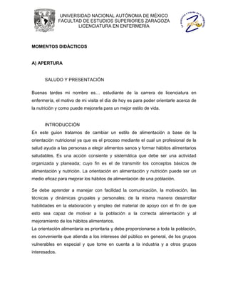 UNIVERSIDAD NACIONAL AUTÓNOMA DE MÉXICO
               FACULTAD DE ESTUDIOS SUPERIORES ZARAGOZA
                       LICENCIATURA EN ENFERMERÍA



MOMENTOS DIDÁCTICOS


A) APERTURA


      SALUDO Y PRESENTACIÓN

Buenas tardes mi nombre es… estudiante de la carrera de licenciatura en
enfermería, el motivo de mi visita el día de hoy es para poder orientarle acerca de
la nutrición y como puede mejorarla para un mejor estilo de vida.


      INTRODUCCIÓN
En este guion tratamos de cambiar un estilo de alimentación a base de la
orientación nutricional ya que es el proceso mediante el cual un profesional de la
salud ayuda a las personas a elegir alimentos sanos y formar hábitos alimentarios
saludables. Es una acción consiente y sistemática que debe ser una actividad
organizada y planeada; cuyo fin es el de transmitir los conceptos básicos de
alimentación y nutrición. La orientación en alimentación y nutrición puede ser un
medio eficaz para mejorar los hábitos de alimentación de una población.

Se debe aprender a manejar con facilidad la comunicación, la motivación, las
técnicas y dinámicas grupales y personales; de la misma manera desarrollar
habilidades en la elaboración y empleo del material de apoyo con el fin de que
esto sea capaz de motivar a la población a la correcta alimentación y al
mejoramiento de los hábitos alimentarios.
La orientación alimentaria es prioritaria y debe proporcionarse a toda la población,
es conveniente que atienda a los intereses del público en general, de los grupos
vulnerables en especial y que tome en cuenta a la industria y a otros grupos
interesados.
 