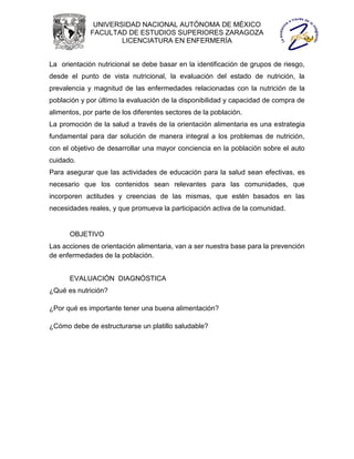 UNIVERSIDAD NACIONAL AUTÓNOMA DE MÉXICO
             FACULTAD DE ESTUDIOS SUPERIORES ZARAGOZA
                     LICENCIATURA EN ENFERMERÍA


La orientación nutricional se debe basar en la identificación de grupos de riesgo,
desde el punto de vista nutricional, la evaluación del estado de nutrición, la
prevalencia y magnitud de las enfermedades relacionadas con la nutrición de la
población y por último la evaluación de la disponibilidad y capacidad de compra de
alimentos, por parte de los diferentes sectores de la población.
La promoción de la salud a través de la orientación alimentaria es una estrategia
fundamental para dar solución de manera integral a los problemas de nutrición,
con el objetivo de desarrollar una mayor conciencia en la población sobre el auto
cuidado.
Para asegurar que las actividades de educación para la salud sean efectivas, es
necesario que los contenidos sean relevantes para las comunidades, que
incorporen actitudes y creencias de las mismas, que estén basados en las
necesidades reales, y que promueva la participación activa de la comunidad.


      OBJETIVO
Las acciones de orientación alimentaria, van a ser nuestra base para la prevención
de enfermedades de la población.


      EVALUACIÓN DIAGNÓSTICA
¿Qué es nutrición?

¿Por qué es importante tener una buena alimentación?

¿Cómo debe de estructurarse un platillo saludable?
 