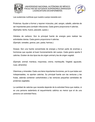 UNIVERSIDAD NACIONAL AUTÓNOMA DE MÉXICO
             FACULTAD DE ESTUDIOS SUPERIORES ZARAGOZA
                     LICENCIATURA EN ENFERMERÍA


Las sustancias nutritivas que nuestro cuerpo necesita son:


Proteínas: Ayudan a formar y reponer músculos, piel, sangre, cabello, además de
ser importantes para combatir infecciones. Cada gramo proporciona 4 calorías.
(Ejemplos: leche, huevo, pescado, queso.)


Hidratos de carbono: Son la principal fuente de energía para realizar las
actividades diarias. Cada gramo proporciona 4 calorías.
(Ejemplo: cereales, granos, pan, pasta, harinas.)


Grasas: Son una fuente concentrada de energía y forman parte de enzimas y
hormonas que ayudan al buen funcionamiento del cuerpo. Cada gramo aporta 9
calorías. Existen de dos tipos las de origen animal y las de origen vegetal.


(Ejemplo: animal; manteca, mayonesa, crema, mantequilla. Vegetal; aguacate,
nuez, almendra)


Vitaminas y minerales: Cada una tiene importantes funciones, por lo que todas son
indispensables, no aportan calorías. Su principal fuente son las verduras y las
frutas, además contienen carbohidratos y las verduras pequeñas cantidades de
proteínas vegetales.


La cantidad de calorías que necesita depende de la actividad física que realiza, si
es una persona sedentaria el requerimiento calórico es menor que el de una
persona con actividad física.
 