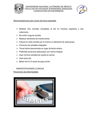 UNIVERSIDAD NACIONAL AUTÓNOMA DE MÉXICO
            FACULTAD DE ESTUDIOS SUPERIORES ZARAGOZA
                    LICENCIATURA EN ENFERMERÍA




Recomendaciones para comer de forma saludable



    Realizar tres comidas completas al día en horarios regulares y dos
      colaciones.
    No omitir ninguna comida.
    Masticar alimentos de manera lenta.
    Incluya en cada comida por lo menos un elemento de cada grupo.
    Consumo de cereales integrales.
    Tomar leche descremada en lugar de leche entera.
    Preferible productos elaborados con harina integral.
    Usar mínima cantidad de aceite al cocinar.
    Usar poca sal.
    Beber de 6 a 8 vasos de agua al día.


   MANIFESTACIONES CLÍNICAS
Prevención de enfermedades
 