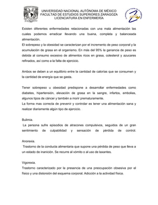 UNIVERSIDAD NACIONAL AUTÓNOMA DE MÉXICO
                FACULTAD DE ESTUDIOS SUPERIORES ZARAGOZA
                        LICENCIATURA EN ENFERMERÍA


Existen diferentes enfermedades relacionadas con una mala alimentación las
cuales podemos erradicar llevando una buena, completa y balanceada
alimentación.
El sobrepeso y la obesidad se caracterizan por el incremento de peso corporal y la
acumulación de grasa en el organismo. En más del 95% la ganancia de peso es
debida al consumo excesivo de alimentos ricos en grasa, colesterol y azucares
refinados, así como a la falta de ejercicio.


Ambos se deben a un equilibrio entre la cantidad de calorías que se consumen y
la cantidad de energía que se gasta.


Tener sobrepeso u obesidad predispone a desarrollar enfermedades como
diabetes, hipertensión, elevación de grasa en la sangre, infartos, embolias,
algunos tipos de cáncer y también a morir prematuramente.
La forma mas correcta de prevenir y controlar es tener una alimentación sana y
realizar diariamente algún tipo de ejercicio.


Bulimia.
La persona sufre episodios de atracones compulsivos, seguidos de un gran
sentimiento     de   culpabilidad    y    sensación    de    pérdida    de      control.


Anorexia.
Trastorno de la conducta alimentaria que supone una pérdida de peso que lleva a
un estado de inanición. Se recurre al vómito o al uso de laxantes.


Vigorexia.
Trastorno caracterizado por la presencia de una preocupación obsesiva por el
físico y una distorsión del esquema corporal. Adicción a la actividad física.
 