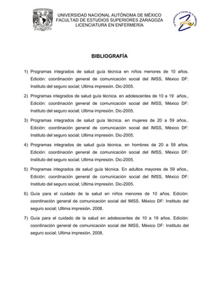 UNIVERSIDAD NACIONAL AUTÓNOMA DE MÉXICO
                FACULTAD DE ESTUDIOS SUPERIORES ZARAGOZA
                        LICENCIATURA EN ENFERMERÍA




                                   BIBLIOGRAFÍA


1) Programas integrados de salud guía técnica en niños menores de 10 años.
   Edición: coordinación general de comunicación social del IMSS, México DF:
   Instituto del seguro social; Ultima impresión. Dic-2005.

2) Programas integrados de salud guía técnica. en adolescentes de 10 a 19 años.,
   Edición: coordinación general de comunicación social del IMSS, México DF:
   Instituto del seguro social; Ultima impresión. Dic-2005.

3) Programas integrados de salud guía técnica. en mujeres de 20 a 59 años.,
   Edición: coordinación general de comunicación social del IMSS, México DF:
   Instituto del seguro social; Ultima impresión. Dic-2005.

4) Programas integrados de salud guía técnica. en hombres de 20 a 59 años.
   Edición: coordinación general de comunicación social del IMSS, México DF:
   Instituto del seguro social; Ultima impresión. Dic-2005.

5) Programas integrados de salud guía técnica. En adultos mayores de 59 años.,
   Edición: coordinación general de comunicación social del IMSS, México DF:
   Instituto del seguro social; Ultima impresión. Dic-2005.

6) Guía para el cuidado de la salud en niños menores de 10 años. Edición:
   coordinación general de comunicación social del IMSS. México DF: Instituto del
   seguro social; Ultima impresión. 2008.

7) Guía para el cuidado de la salud en adolescentes de 10 a 19 años. Edición:
   coordinación general de comunicación social del IMSS, México DF: Instituto del
   seguro social; Ultima impresión. 2008.
 