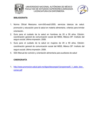 UNIVERSIDAD NACIONAL AUTÓNOMA DE MÉXICO
                  FACULTAD DE ESTUDIOS SUPERIORES ZARAGOZA
                          LICENCIATURA EN ENFERMERÍA


   BIBLIOGRAFÍA


1. Norma Oficial Mexicana nom-043-ssa2-2005, servicios básicos de salud.
   promoción y educación para la salud en materia alimentaria. criterios para brindar
   orientación.
2. Guía para el cuidado de la salud en hombres de 20 a 59 años. Edición:
   coordinación general de comunicación social del IMSS, México DF: Instituto del
   seguro social; Ultima impresión. 2008.
3. Guía para el cuidado de la salud en mujeres de 20 a 59 años. Edición:
   coordinación general de comunicación social del IMSS, México DF: Instituto del
   seguro social; Ultima impresión. 2008.
4. SSA Manual de nutrición y orientación alimentaria para auxiliares de salud


   CIBERGRAFÍA


1. http://www.promocion.salud.gob.mx/dgps/descargas1/programas/6_1_plato_bien_
   comer.pdf
 