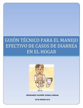 UNIVERSIDAD NACIONAL AUTÓNOMA DE MÉXICO
      FACULTAD DE ESTUDIOS SUPERIORES ZARAGOZA
              LICENCIATURA EN ENFERMERÍA




GUIÓN TÉCNICO PARA EL MANEJO
EFECTIVO DE CASOS DE DIARREA
        EN EL HOGAR
                         .




          HÉRNANDEZ AGUIRRE JESSICA ABIGAIL

                   26 DE MARZO 2012
 