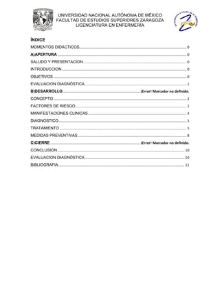 UNIVERSIDAD NACIONAL AUTÓNOMA DE MÉXICO
                       FACULTAD DE ESTUDIOS SUPERIORES ZARAGOZA
                               LICENCIATURA EN ENFERMERÍA


ÍNDICE
MOMENTOS DIDÁCTICOS............................................................................................................ 0
A)APERTURA .................................................................................................................................. 0
SALUDO Y PRESENTACION ........................................................................................................ 0
INTRODUCCION .............................................................................................................................. 0
OBJETIVOS ...................................................................................................................................... 0
EVALUACION DIAGNÓSTICA ...................................................................................................... 1
B)DESARROLLO.............................................................................. ¡Error! Marcador no definido.
CONCEPTO ...................................................................................................................................... 2
FACTORES DE RIESGO ................................................................................................................ 2
MANIFESTACIONES CLINICAS ................................................................................................... 4
DIAGNOSTICO ................................................................................................................................. 5
TRATAMIENTO ................................................................................................................................ 5
MEDIDAS PREVENTIVAS.............................................................................................................. 8
C)CIERRE .......................................................................................... ¡Error! Marcador no definido.
CONCLUSION ................................................................................................................................ 10
EVALUACION DIAGNÓSTICA .................................................................................................... 10
BIBLIOGRAFIA ............................................................................................................................... 11
 