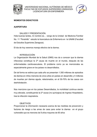 UNIVERSIDAD NACIONAL AUTÓNOMA DE MÉXICO
            FACULTAD DE ESTUDIOS SUPERIORES ZARAGOZA
                    LICENCIATURA EN ENFERMERÍA



MOMENTOS DIDÁCTICOS


A)APERTURA


      SALUDO Y PRESENTACIÓN
Hola buenas tardes, mi nombre es… vengo de la Unidad de Medicina Familiar
No. 11 “Peralvillo” estudio la licenciatura de Enfermería en la UNAM (Facultad
de Estudios Superiores Zaragoza).

El dia de hoy veremos manejo efectivo de la diarrea.


      INTRODUCCIÓN
La Organización Mundial de la Salud (OMS) nos da a conocer que la diarrea
infecciosa constituye la 2ª causa de muerte en el mundo, después de las
enfermedades cardiovasculares. El problema como ya se mencionaba es
especialmente grave en los países no desarrollados.

De tal forma se estima que cada año se presentan 1.300 millones de episodios
de diarrea en niños menores de cinco años en países en desarrollo y 4 millones
de muertes por diarrea aguda, relacionados, en el 50-70% de los casos con
deshidratación.


Nos menciona que en los países Desarrollados, la morbilidad continua siendo
muy elevada, constituyendo la 2ª causa (no quirúrgica) de Ingreso Hospitalario,
tras la infección respiratoria.


      OBJETIVOS
Proporcionar la información necesaria acerca de las medidas de prevención y
factores de riesgo a las amas de casa para evitar la diarrea      en el grupo
vulnerable que es menores de 9 años mayores de 60 años
 