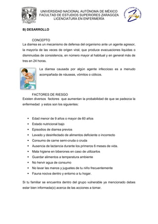 UNIVERSIDAD NACIONAL AUTÓNOMA DE MÉXICO
            FACULTAD DE ESTUDIOS SUPERIORES ZARAGOZA
                    LICENCIATURA EN ENFERMERÍA


B) DESARROLLO


       CONCEPTO
La diarrea es un mecanismo de defensa del organismo ante un agente agresor,
la mayoría de las veces de origen viral, que produce evacuaciones liquidas o
disminuidas de consistencia, en número mayor al habitual y en general más de
tres en 24 horas.

            La diarrea causada por algún agente infeccioso es a menudo
            acompañada de náuseas, vómitos o cólicos.




      FACTORES DE RIESGO
Existen diversos factores que aumentan la probabilidad de que se padezca la
enfermedad y estos son los siguientes:



      Edad menor de 9 años o mayor de 60 años
      Estado nutricional bajo
      Episodios de diarrea previos
      Lavado y desinfectado de alimentos deficiente o incorrecto
      Consumo de carne semi-cruda o cruda
      Ausencia de lactancia durante los primeros 6 meses de vida.
      Mala higiene en biberones en caso de utilizarlos
      Guardar alimentos a temperatura ambiente
      No hervir agua de consumo
      No lavar las manos y juguetes de tu niño frecuentemente
      Fauna nociva dentro y entorno a tu hogar.

Si tu familiar se encuentra dentro del grupo vulnerable ya mencionado debes
estar bien informada(o) acerca de las acciones a tomar.
 