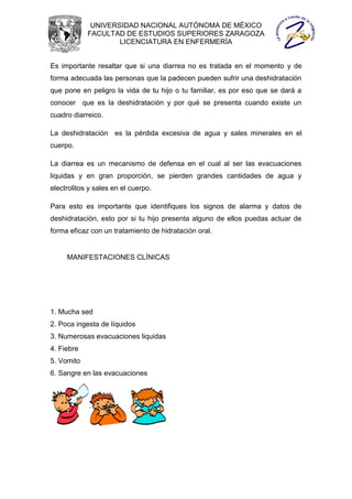 UNIVERSIDAD NACIONAL AUTÓNOMA DE MÉXICO
            FACULTAD DE ESTUDIOS SUPERIORES ZARAGOZA
                    LICENCIATURA EN ENFERMERÍA


Es importante resaltar que si una diarrea no es tratada en el momento y de
forma adecuada las personas que la padecen pueden sufrir una deshidratación
que pone en peligro la vida de tu hijo o tu familiar, es por eso que se dará a
conocer que es la deshidratación y por qué se presenta cuando existe un
cuadro diarreico.

La deshidratación es la pérdida excesiva de agua y sales minerales en el
cuerpo.

La diarrea es un mecanismo de defensa en el cual al ser las evacuaciones
liquidas y en gran proporción, se pierden grandes cantidades de agua y
electrolitos y sales en el cuerpo.

Para esto es importante que identifiques los signos de alarma y datos de
deshidratación, esto por si tu hijo presenta alguno de ellos puedas actuar de
forma eficaz con un tratamiento de hidratación oral.


     MANIFESTACIONES CLÍNICAS




1. Mucha sed
2. Poca ingesta de líquidos
3. Numerosas evacuaciones liquidas
4. Fiebre
5. Vomito
6. Sangre en las evacuaciones
 