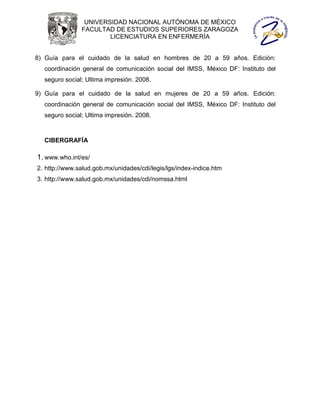 UNIVERSIDAD NACIONAL AUTÓNOMA DE MÉXICO
               FACULTAD DE ESTUDIOS SUPERIORES ZARAGOZA
                       LICENCIATURA EN ENFERMERÍA


8) Guía para el cuidado de la salud en hombres de 20 a 59 años. Edición:
  coordinación general de comunicación social del IMSS, México DF: Instituto del
  seguro social; Ultima impresión. 2008.

9) Guía para el cuidado de la salud en mujeres de 20 a 59 años. Edición:
  coordinación general de comunicación social del IMSS, México DF: Instituto del
  seguro social; Ultima impresión. 2008.



  CIBERGRAFÍA

1. www.who.int/es/
2. http://www.salud.gob.mx/unidades/cdi/legis/lgs/index-indice.htm
3. http://www.salud.gob.mx/unidades/cdi/nomssa.html
 