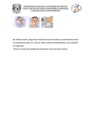 UNIVERSIDAD NACIONAL AUTÓNOMA DE MÉXICO
           FACULTAD DE ESTUDIOS SUPERIORES ZARAGOZA
                   LICENCIATURA EN ENFERMERÍA




No olvides acudir y seguir las indicaciones que el medico y el personal de salud
te proporcionan pero si tu hijo no mejor acude inmediatamente a una atención
de urgencias.
Toma en cuenta las medidas de prevención y las acciones a tomar.
 