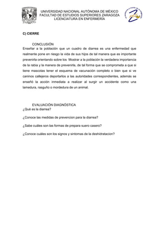 UNIVERSIDAD NACIONAL AUTÓNOMA DE MÉXICO
            FACULTAD DE ESTUDIOS SUPERIORES ZARAGOZA
                    LICENCIATURA EN ENFERMERÍA



C) CIERRE


     CONCLUSIÓN
Enseñar a la población que un cuadro de diarrea es una enfermedad que
realmente pone en riesgo la vida de sus hijos de tal manera que es importante
prevenirla orientando sobre los Mostrar a la población la verdadera importancia
de la rabia y la manera de prevenirla, de tal forma que se comprometa a que si
tiene mascotas tener el esquema de vacunación completo o bien que si ve
caninos callejeros deportarlos a las autoridades correspondientes, además se
enseñó la acción inmediata a realizar al surgir un accidente como una
lamedura, rasguño o mordedura de un animal.




     EVALUACIÓN DIAGNÓSTICA
¿Qué es la diarrea?

¿Conoce las medidas de prevencion para la diarrea?

¿Sabe cuáles son las formas de prepara suero casero?

¿Conoce cuáles son los signos y sintomas de la deshidratacion?
 